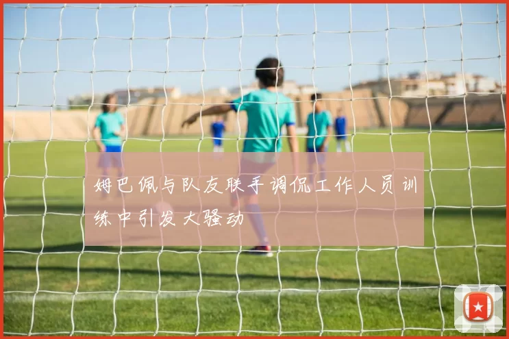 姆巴佩与队友联手调侃工作人员训练中引发大骚动