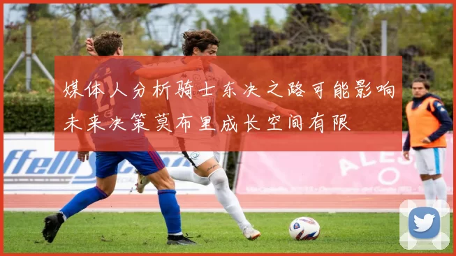 媒体人分析骑士东决之路可能影响未来决策莫布里成长空间有限