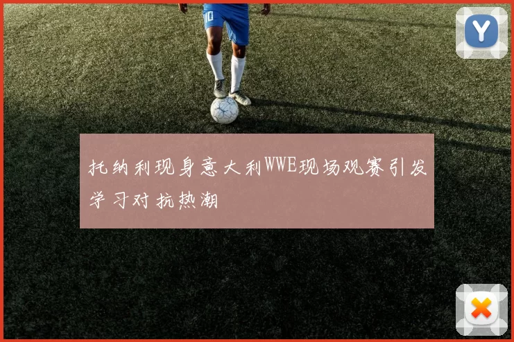 托纳利现身意大利WWE现场观赛引发学习对抗热潮