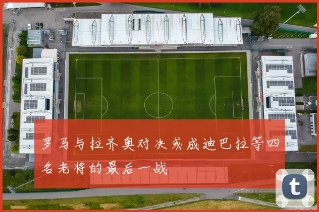 罗马与拉齐奥对决或成迪巴拉等四名老将的最后一战