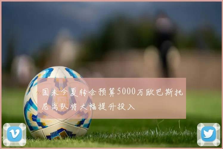 国米今夏转会预算5000万欧巴斯托尼离队将大幅提升投入