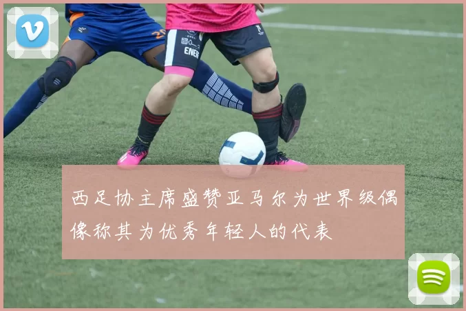 西足协主席盛赞亚马尔为世界级偶像称其为优秀年轻人的代表