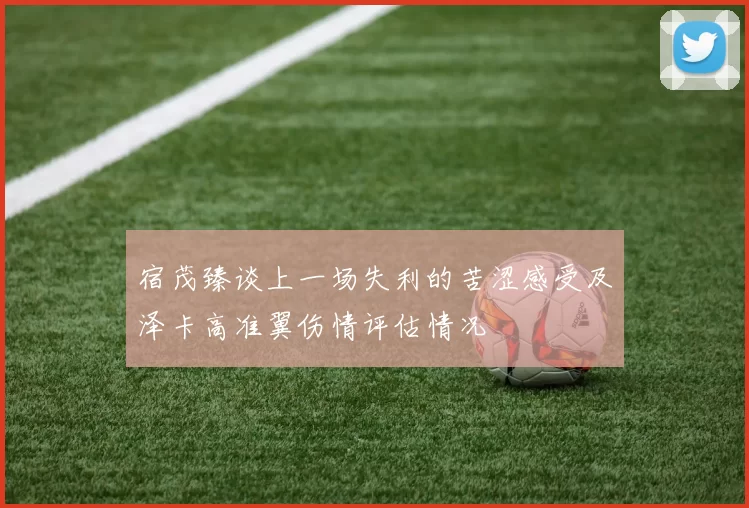 宿茂臻谈上一场失利的苦涩感受及泽卡高准翼伤情评估情况
