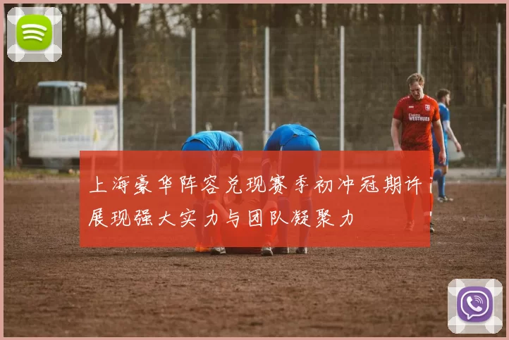 上海豪华阵容兑现赛季初冲冠期许展现强大实力与团队凝聚力