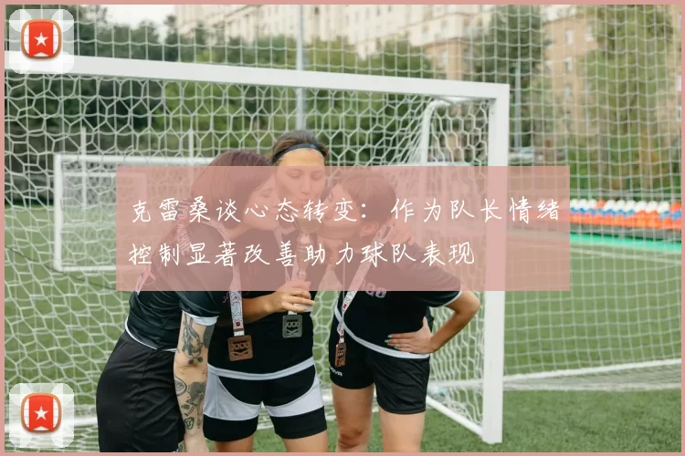 克雷桑谈心态转变：作为队长情绪控制显著改善助力球队表现