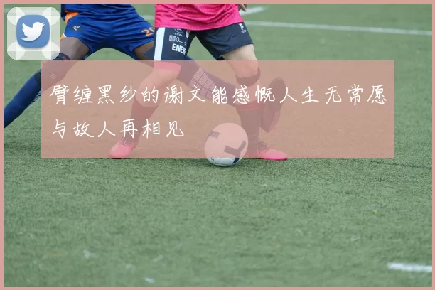 臂缠黑纱的谢文能感慨人生无常愿与故人再相见
