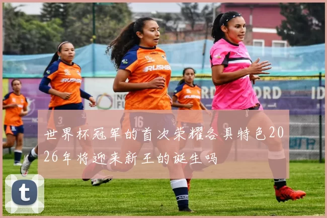 世界杯冠军的首次荣耀各具特色2026年将迎来新王的诞生吗