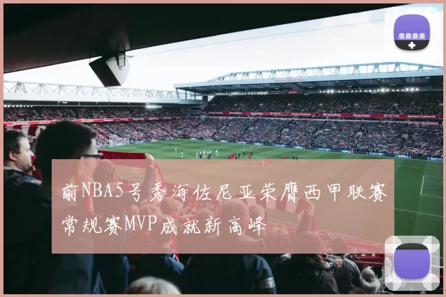 前NBA5号秀海佐尼亚荣膺西甲联赛常规赛MVP成就新高峰