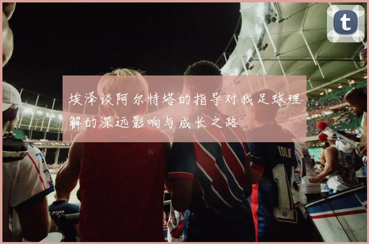 埃泽谈阿尔特塔的指导对我足球理解的深远影响与成长之路