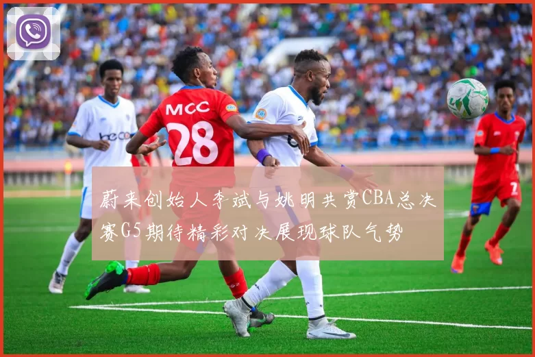 蔚来创始人李斌与姚明共赏CBA总决赛G5期待精彩对决展现球队气势